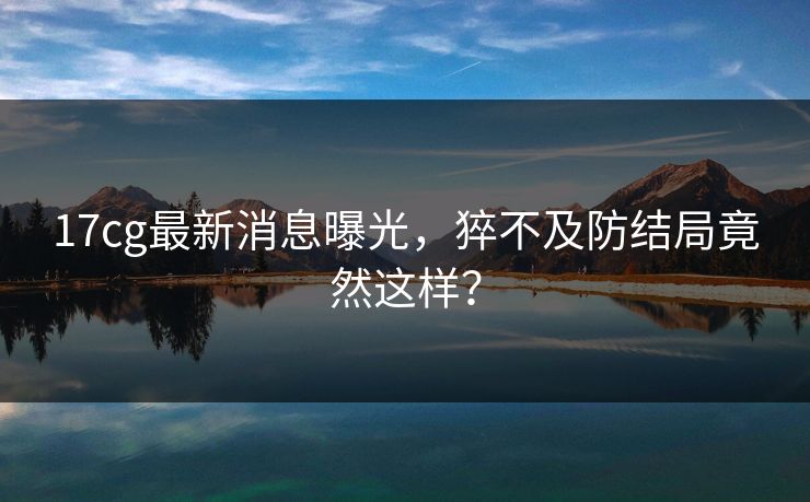 17cg最新消息曝光，猝不及防结局竟然这样？