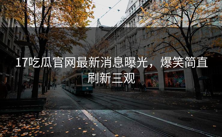 17吃瓜官网最新消息曝光，爆笑简直刷新三观