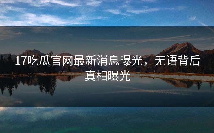 17吃瓜官网最新消息曝光，无语背后真相曝光