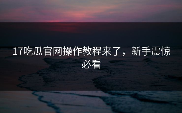 17吃瓜官网操作教程来了，新手震惊必看