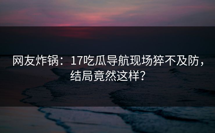 网友炸锅：17吃瓜导航现场猝不及防，结局竟然这样？