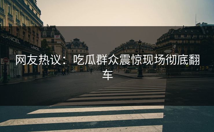 网友热议：吃瓜群众震惊现场彻底翻车