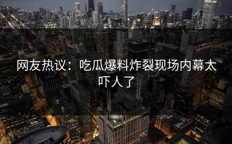 网友热议：吃瓜爆料炸裂现场内幕太吓人了