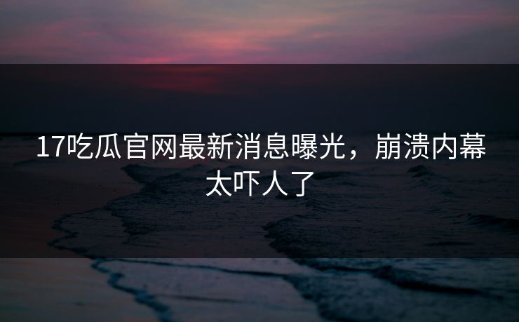 17吃瓜官网最新消息曝光，崩溃内幕太吓人了