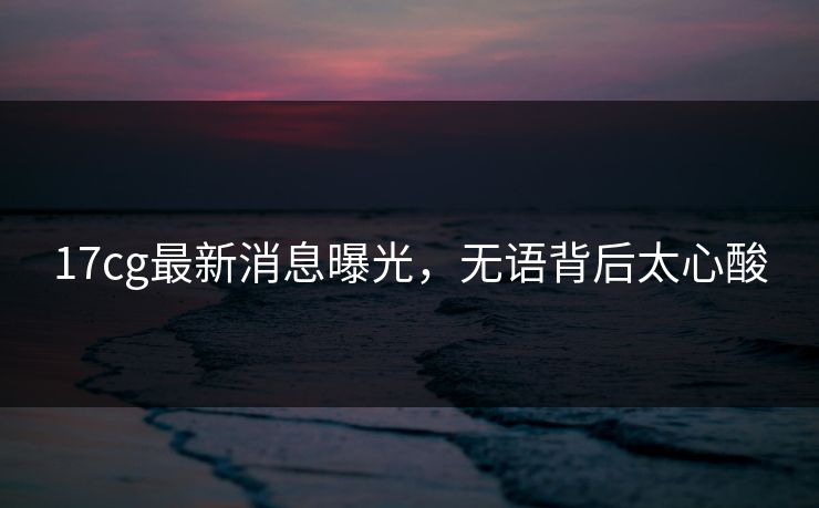 17cg最新消息曝光，无语背后太心酸