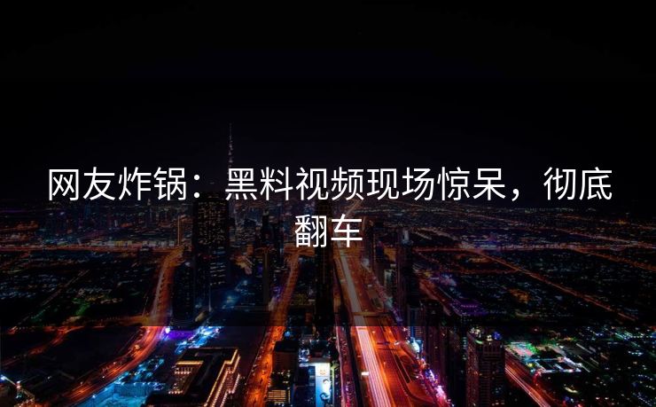 网友炸锅：黑料视频现场惊呆，彻底翻车