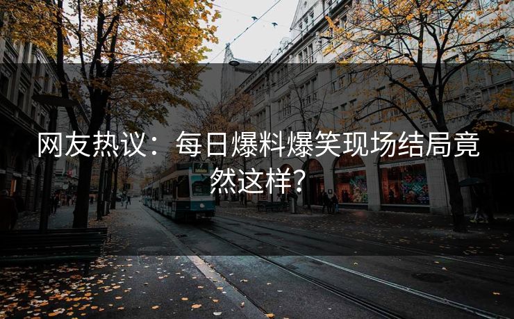 网友热议：每日爆料爆笑现场结局竟然这样？