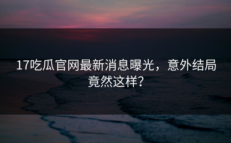 17吃瓜官网最新消息曝光，意外结局竟然这样？