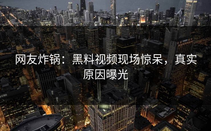 网友炸锅：黑料视频现场惊呆，真实原因曝光