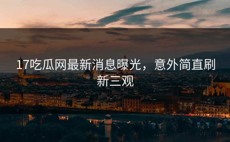 17吃瓜网最新消息曝光，意外简直刷新三观