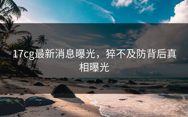 17cg最新消息曝光，猝不及防背后真相曝光