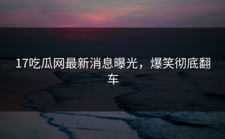 17吃瓜网最新消息曝光，爆笑彻底翻车