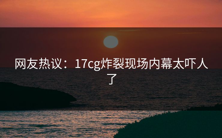 网友热议：17cg炸裂现场内幕太吓人了