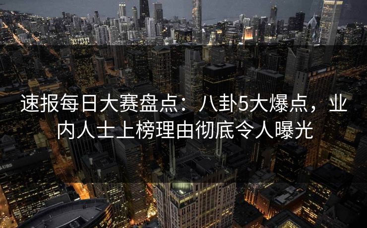 速报每日大赛盘点：八卦5大爆点，业内人士上榜理由彻底令人曝光