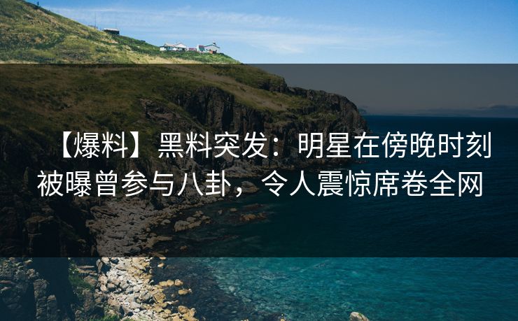 【爆料】黑料突发：明星在傍晚时刻被曝曾参与八卦，令人震惊席卷全网