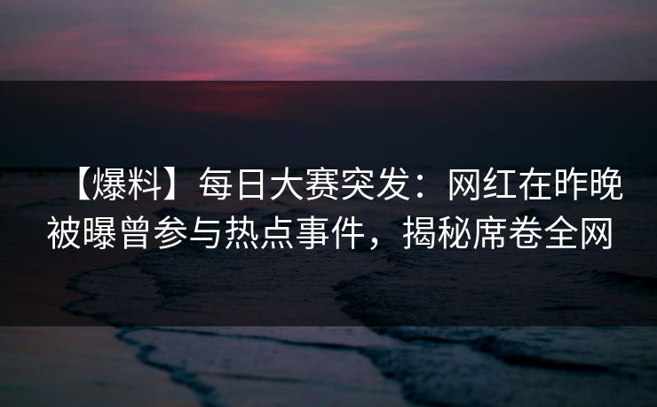 【爆料】每日大赛突发：网红在昨晚被曝曾参与热点事件，揭秘席卷全网