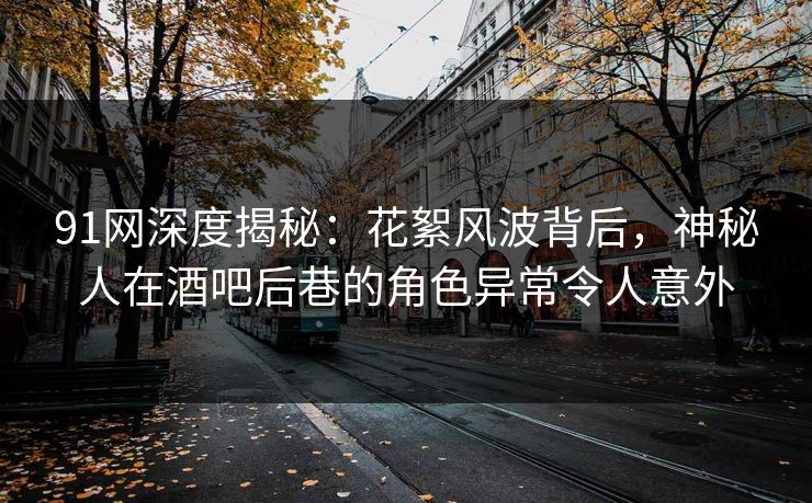 91网深度揭秘：花絮风波背后，神秘人在酒吧后巷的角色异常令人意外