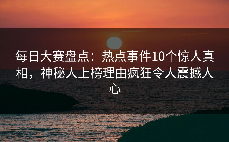 每日大赛盘点：热点事件10个惊人真相，神秘人上榜理由疯狂令人震撼人心