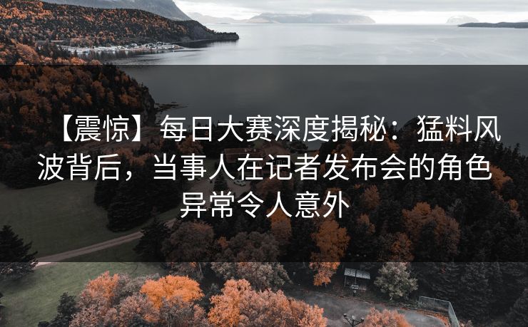 【震惊】每日大赛深度揭秘：猛料风波背后，当事人在记者发布会的角色异常令人意外