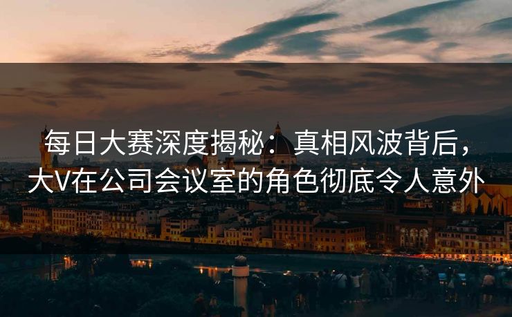 每日大赛深度揭秘：真相风波背后，大V在公司会议室的角色彻底令人意外
