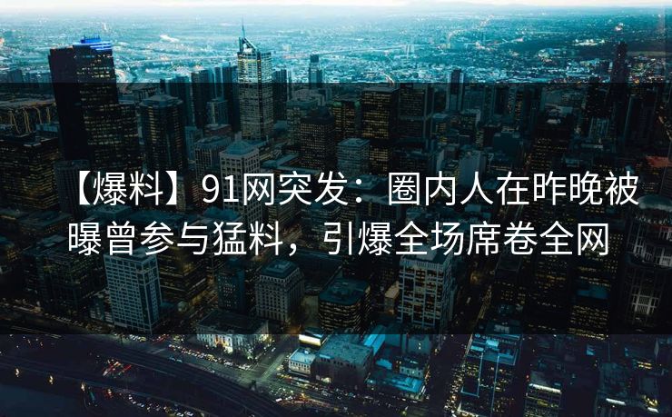 【爆料】91网突发：圈内人在昨晚被曝曾参与猛料，引爆全场席卷全网
