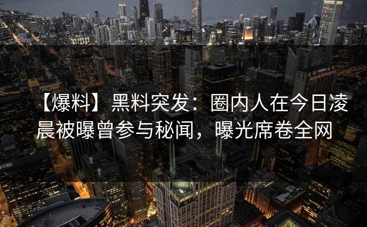 【爆料】黑料突发：圈内人在今日凌晨被曝曾参与秘闻，曝光席卷全网