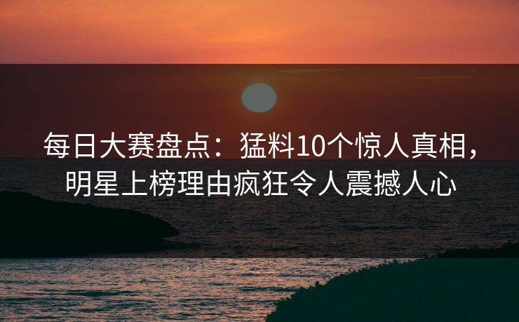 每日大赛盘点：猛料10个惊人真相，明星上榜理由疯狂令人震撼人心