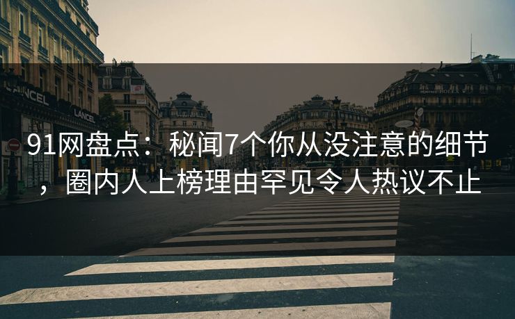 91网盘点：秘闻7个你从没注意的细节，圈内人上榜理由罕见令人热议不止