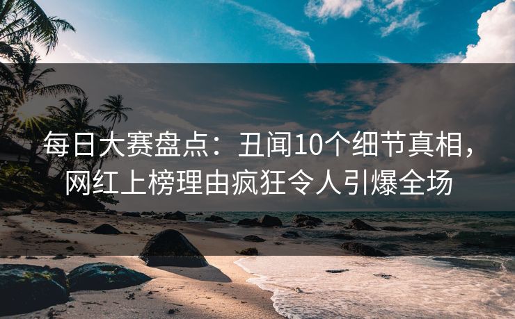 每日大赛盘点：丑闻10个细节真相，网红上榜理由疯狂令人引爆全场