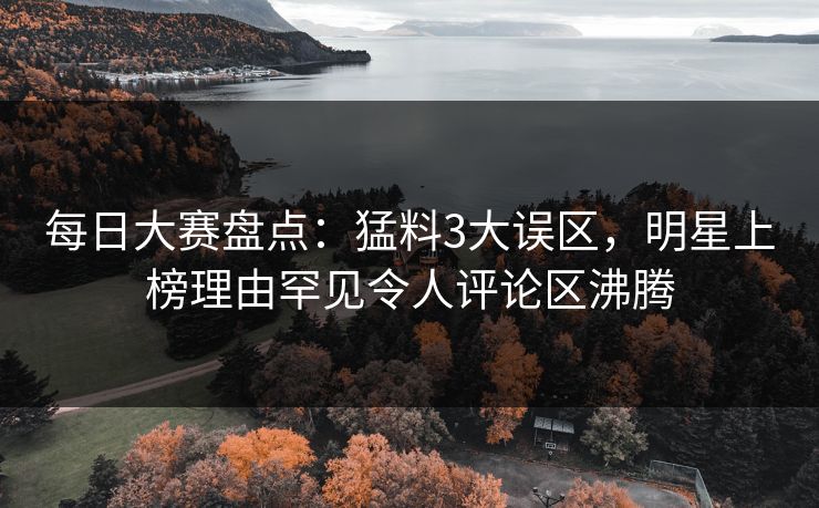 每日大赛盘点：猛料3大误区，明星上榜理由罕见令人评论区沸腾