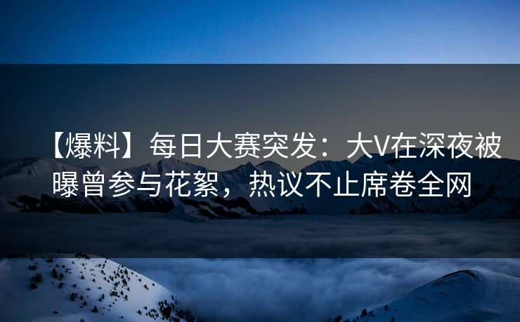 【爆料】每日大赛突发：大V在深夜被曝曾参与花絮，热议不止席卷全网