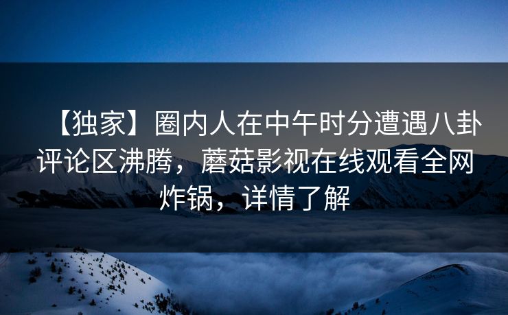 【独家】圈内人在中午时分遭遇八卦评论区沸腾，蘑菇影视在线观看全网炸锅，详情了解