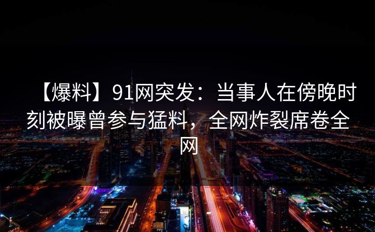 【爆料】91网突发：当事人在傍晚时刻被曝曾参与猛料，全网炸裂席卷全网