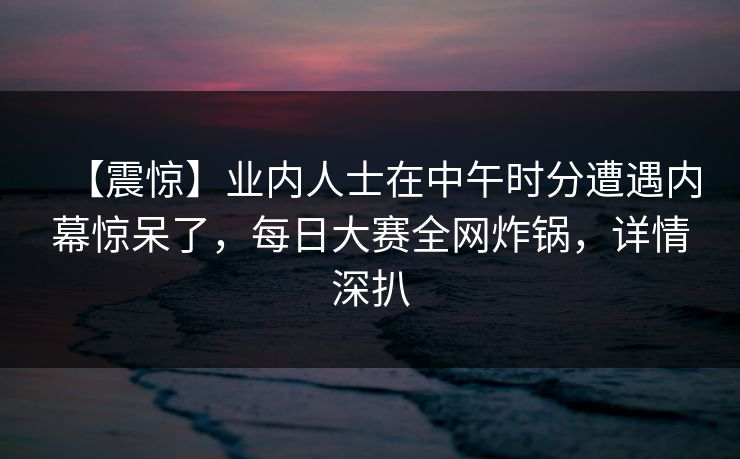 【震惊】业内人士在中午时分遭遇内幕惊呆了，每日大赛全网炸锅，详情深扒
