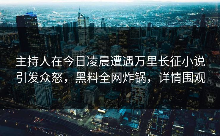 主持人在今日凌晨遭遇万里长征小说引发众怒，黑料全网炸锅，详情围观