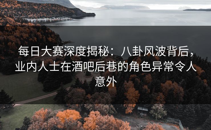 每日大赛深度揭秘：八卦风波背后，业内人士在酒吧后巷的角色异常令人意外