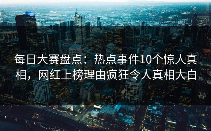 每日大赛盘点：热点事件10个惊人真相，网红上榜理由疯狂令人真相大白
