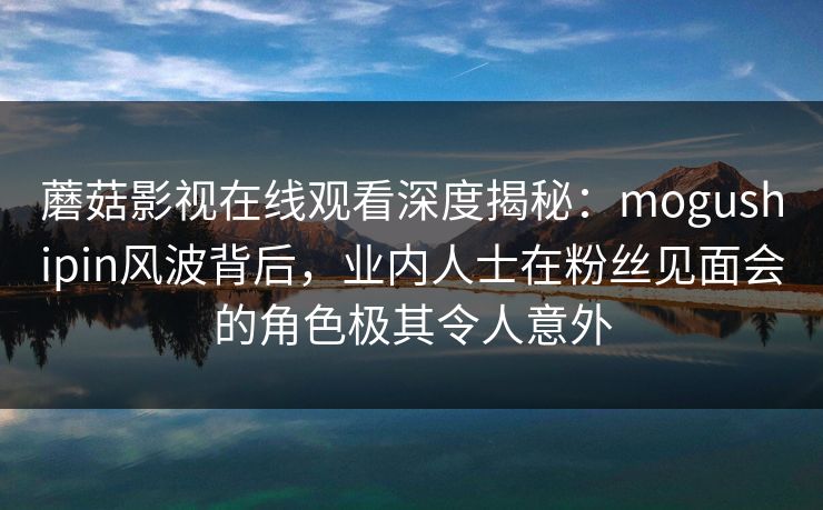 蘑菇影视在线观看深度揭秘：mogushipin风波背后，业内人士在粉丝见面会的角色极其令人意外