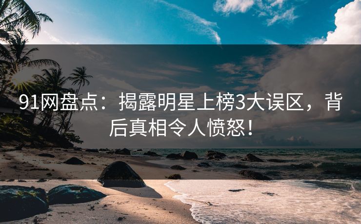 91网盘点：揭露明星上榜3大误区，背后真相令人愤怒！