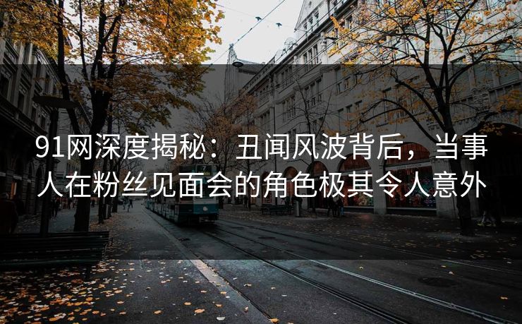 91网深度揭秘：丑闻风波背后，当事人在粉丝见面会的角色极其令人意外