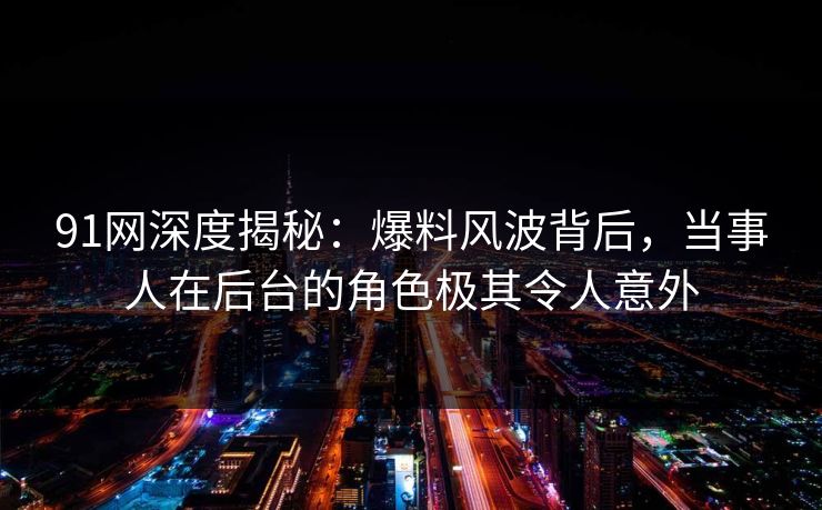 91网深度揭秘：爆料风波背后，当事人在后台的角色极其令人意外