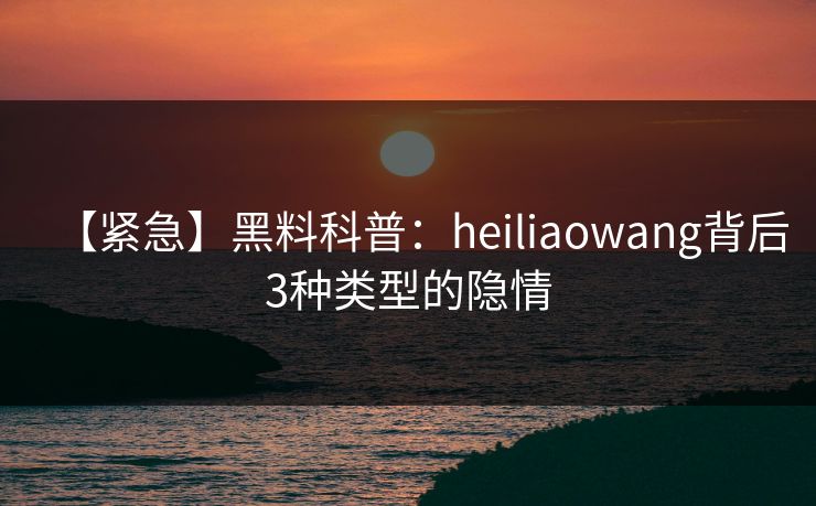 【紧急】黑料科普：heiliaowang背后3种类型的隐情