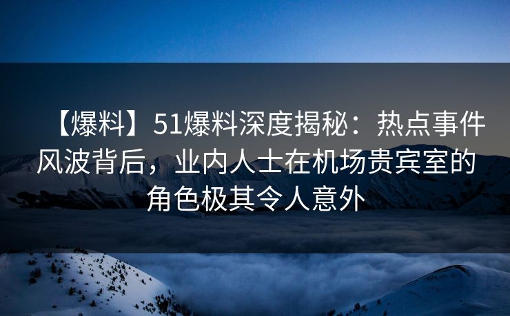 【爆料】51爆料深度揭秘：热点事件风波背后，业内人士在机场贵宾室的角色极其令人意外