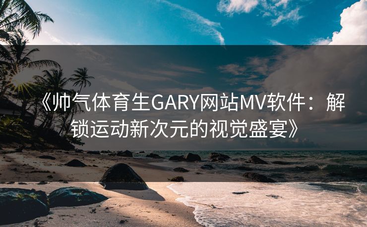 《帅气体育生GARY网站MV软件：解锁运动新次元的视觉盛宴》