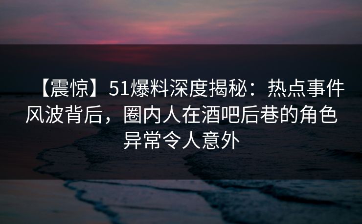 【震惊】51爆料深度揭秘：热点事件风波背后，圈内人在酒吧后巷的角色异常令人意外