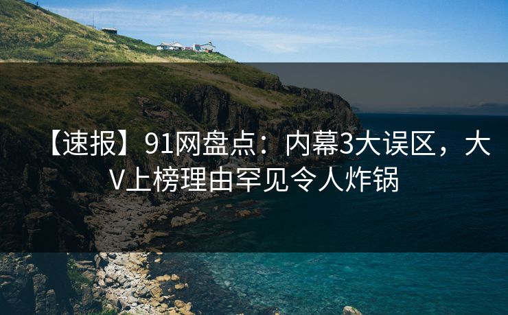 【速报】91网盘点：内幕3大误区，大V上榜理由罕见令人炸锅