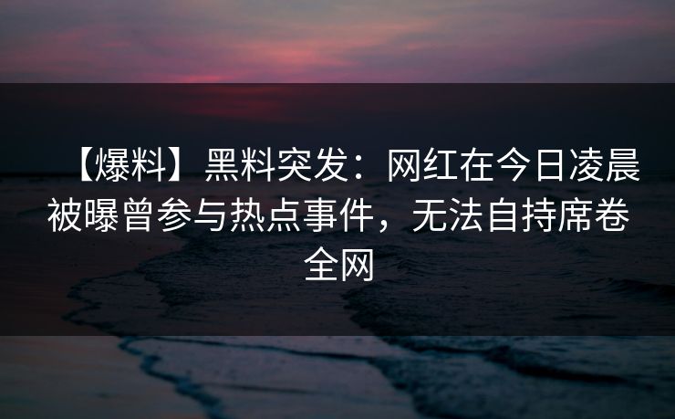 【爆料】黑料突发：网红在今日凌晨被曝曾参与热点事件，无法自持席卷全网