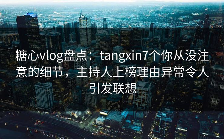 糖心vlog盘点：tangxin7个你从没注意的细节，主持人上榜理由异常令人引发联想
