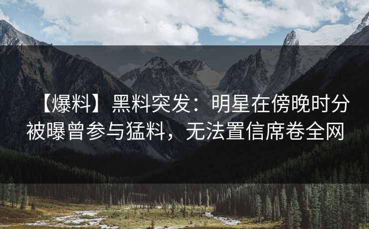 【爆料】黑料突发：明星在傍晚时分被曝曾参与猛料，无法置信席卷全网