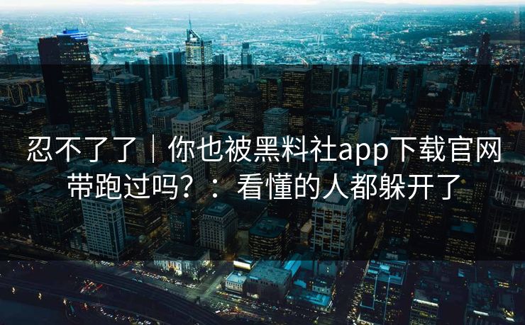 忍不了了｜你也被黑料社app下载官网带跑过吗？：看懂的人都躲开了